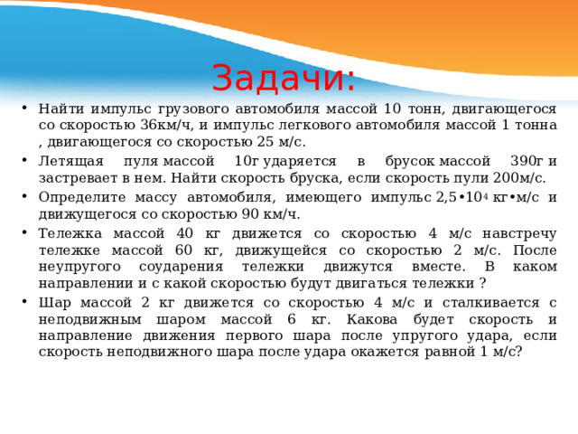 Задачи: Найти импульс грузового автомобиля массой 10 тонн, двигающегося со скоростью 36км/ч, и импульс легкового автомобиля массой 1 тонна , двигающегося со скоростью 25 м/с. Летящая пуля массой 10г ударяется в брусок массой 390г и застревает в нем. Найти скорость бруска, если скорость пули 200м/с. Определите массу автомобиля, имеющего импульс 2,5•10 4  кг•м/с и движущегося со скоростью 90 км/ч. Тележка массой 40 кг движется со скоростью 4 м/с навстречу тележке массой 60 кг, движущейся со скоростью 2 м/с. После неупругого соударения тележки движутся вместе. В каком направлении и с какой скоростью будут двигаться тележки ? Шар массой 2 кг движется со скоростью 4 м/с и сталкивается с неподвижным шаром массой 6 кг. Какова будет скорость и направление движения первого шара после упругого удара, если скорость неподвижного шара после удара окажется равной 1 м/с?    