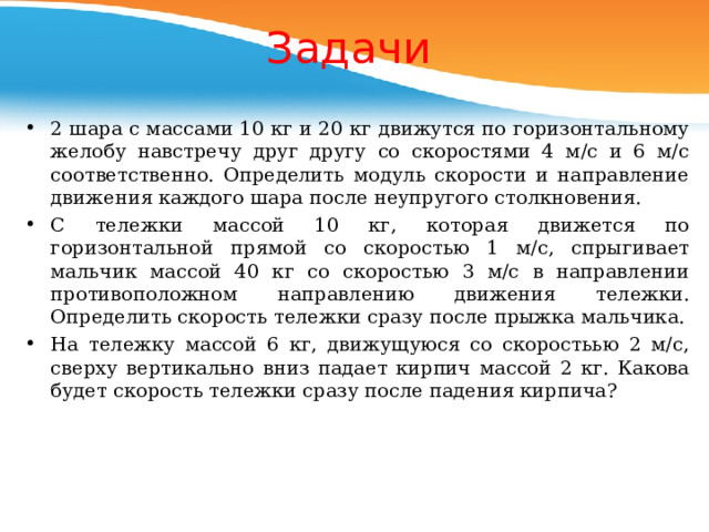 Задачи 2 шара с массами 10 кг и 20 кг движутся по горизонтальному желобу навстречу друг другу со скоростями 4 м/с и 6 м/с соответственно. Определить модуль скорости и направление движения каждого шара после неупругого столкновения. C тележки массой 10 кг, которая движется по горизонтальной прямой со скоростью 1 м/с, спрыгивает мальчик массой 40 кг со скоростью 3 м/с в направлении противоположном направлению движения тележки. Определить скорость тележки сразу после прыжка мальчика. На тележку массой 6 кг, движущуюся со скоростьью 2 м/с, сверху вертикально вниз падает кирпич массой 2 кг. Какова будет скорость тележки сразу после падения кирпича? 