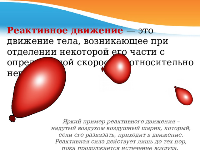 Реактивное движение — это движение тела, возникающее при отделении некоторой его части с определенной скоростью относительно него. Яркий пример реактивного движения – надутый воздухом воздушный шарик, который, если его развязать, приходит в движение. Реактивная сила действует лишь до тех пор, пока продолжается истечение воздуха.   