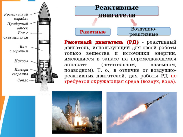 Реактивные двигатели Воздушно-реактивные Ракетные Ракетный двигатель (РД) - реактивный двигатель, использующий для своей работы только вещества и источники энергии, имеющиеся в запасе на перемещающемся аппарате (летательном, наземном, подводном). Т. о., в отличие от воздушно-реактивных двигателей, для работы РД не требуется окружающая среда (воздух, вода).  