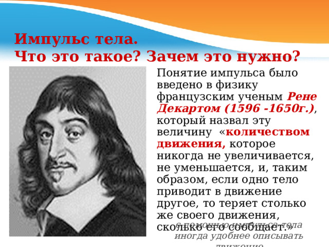 Импульс тела.  Что это такое? Зачем это нужно? Понятие импульса было введено в физику французским ученым Рене Декартом (1596 -1650г.) , который назвал эту величину « количеством движения, которое никогда не увеличивается, не уменьшается, и, таким образом, если одно тело приводит в движение другое, то теряет столько  же своего движения, сколько его сообщает.» с помощью импульса тела иногда удобнее описывать движение 