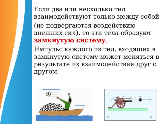 Если два или несколько тел взаимодействуют только между собой (не подвергаются воздействию внешних сил), то эти тела образуют  замкнутую систему . Импульс каждого из тел, входящих в замкнутую систему может меняться в результате их взаимодействия друг с другом.  