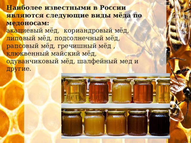 Наиболее известными в России являются следующие виды мёда по медоносам: акациевый мёд, кориандровый мёд, липовый мёд, подсолнечный мёд, рапсовый мёд, гречишный мёд , клюквенный майский мёд, одуванчиковый мёд, шалфейный мед и другие. 
