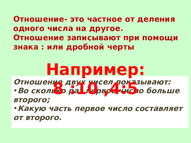 Отношение- это частное от деления одного числа на другое.  Отношение записывают при помощи знака : или дробной черты Например: 8 :10 ,4:5 Отношение двух чисел показывают: Во сколько раз первое число больше второго; Какую часть первое число составляет от второго. 