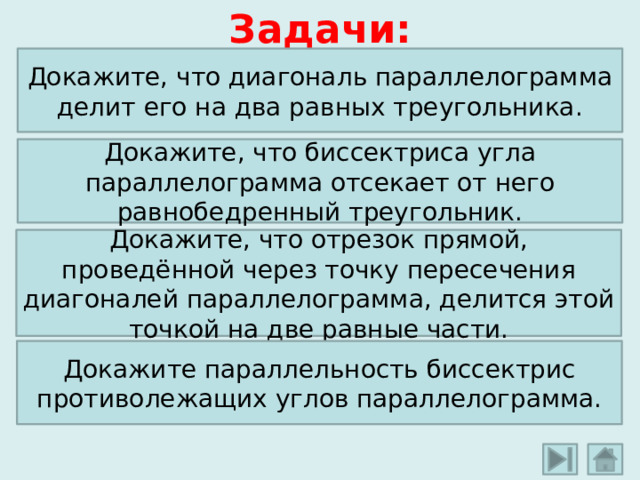 Задачи: Докажите, что диагональ параллелограмма делит его на два равных треугольника. Докажите, что биссектриса угла параллелограмма отсекает от него равнобедренный треугольник. Докажите, что отрезок прямой, проведённой через точку пересечения диагоналей параллелограмма, делится этой точкой на две равные части. Докажите параллельность биссектрис противолежащих углов параллелограмма.  