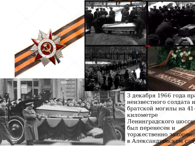 3 декабря 1966 года прах неизвестного солдата из братской могилы на 41-м километре Ленинградского шоссе был пере­несен и торжественно захоронен в Александровском саду.  