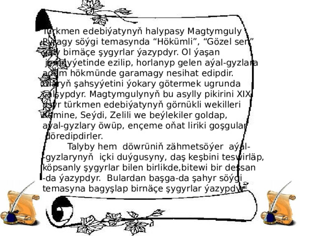 Türkmen edebiýatynyň halypasy Magtymguly Pyragy söýgi temasynda “Hökümli”, “Gözel sen” ýaly birnäçe şygyrlar ýazypdyr. Ol ýaşan  jemgyýetinde ezilip, horlanyp gelen aýal-gyzlara adam hökmünde garamagy nesihat edipdir. Olaryň şahsyýetini ýokary götermek ugrunda çalşypdyr. Magtymgulynyň bu asylly pikirini XIX asyr türkmen edebiýatynyň görnükli wekilleri Kemine, Seýdi, Zelili we beýlekiler goldap, aýal-gyzlary öwüp, ençeme oňat liriki goşgular  döredipdirler.  Talyby hem döwrüniň zähmetsöýer aýal- -gyzlarynyň içki duýgusyny, daş keşbini teswirläp, köpsanly şygyrlar bilen birlikde,bitewi bir dessan -da ýazypdyr. Bulardan başga-da şahyr söýgi temasyna bagyşlap birnäçe şygyrlar ýazypdyr. 
