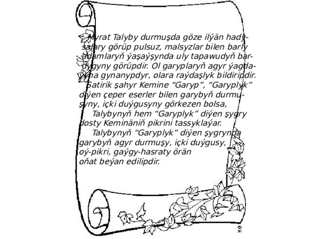  Myrat Talyby durmuşda göze ilýän hady-  salary görüp pulsuz, malsyzlar bilen barly  adamlaryň ýaşaýşynda uly tapawudyň bar-  dygyny görüpdir. Ol garyplaryň agyr ýagda- ýyna gynanypdyr, olara raýdaşlyk bildiripdir.  Satirik şahyr Kemine “Garyp”, “Garyplyk” diýen çeper eserler bilen garybyň durmu- şyny, içki duýgusyny görkezen bolsa,  Talybynyň hem “Garyplyk” diýen şygry dosty Keminäniň pikrini tassyklaýar.  Talybynyň “Garyplyk” diýen şygrynda garybyň agyr durmuşy, içki duýgusy, oý-pikri, gaýgy-hasraty örän oňat beýan edilipdir. 