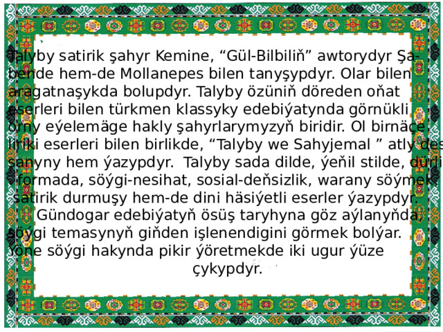 Talyby satirik şahyr Kemine, “Gül-Bilbiliň” awtorydyr Şa- bende hem-de Mollanepes bilen tanyşypdyr. Olar bilen aragatnaşykda bolupdyr. Talyby özüniň döreden oňat eserleri bilen türkmen klassyky edebiýatynda görnükli orny eýelemäge hakly şahyrlarymyzyň biridir. Ol birnäçe liriki eserleri bilen birlikde, “Talyby we Sahyjemal ” atly des- sanyny hem ýazypdyr. Talyby sada dilde, ýeňil stilde, dürli  formada, söýgi-nesihat, sosial-deňsizlik, warany söýmek,  satirik durmuşy hem-de dini häsiýetli eserler ýazypdyr.  Gündogar edebiýatyň ösüş taryhyna göz aýlanyňda, söýgi temasynyň giňden işlenendigini görmek bolýar. Ýöne söýgi hakynda pikir ýöretmekde iki ugur ýüze  çykypdyr. 