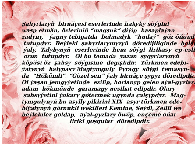 Şahyrlaryň birnäçesi eserlerinde hakyky söýgini wasp etmän, özleriniň “magşuk” diýip hasaplaýan zadyny, ýagny tebigatda bolmadyk “hudaý” göz öňünde  tutupdyr. Beýleki şahyrlarymyzyň döredijiliginde bolşy  ýaly, Talybynyň eserlerinde hem söýgi lirikasy ep-esli  orun tutupdyr. Ol bu temada ýazan şygyrlarynyň köpüsi öz şahsy söýgisine degişlidir. Türkmen edebi- ýatynyň halypasy Magtymguly Pyragy söýgi temasyn- da “Hökümli”, “Gözel sen” ýaly birnäçe şygyr döredipdir. Ol ýaşan jemgyýetinde ezilip, horlanyp gelen aýal-gyzlara adam hökmünde garamagy nesihat edipdir. Olary  şahsyýetini ýokary götermek ugynda çalşypdyr. Mag- tymgulynyň bu asylly pikirini XIX asyr türkmen ede- biýatynyň görnükli wekilleri Kemine, Seýdi, Zelili we beýlekiler goldap, aýal-gyzlary öwüp, ençeme oňat  liriki goşgular döredipdir.  