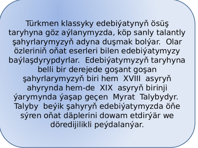 Türkmen klassyky edebiýatynyň ösüş taryhyna göz aýlanymyzda, köp sanly talantly şahyrlarymyzyň adyna duşmak bolýar. Olar özleriniň oňat eserleri bilen edebiýatymyzy baýlaşdyrypdyrlar. Edebiýatymyzyň taryhyna belli bir derejede goşant goşan şahyrlarymyzyň biri hem XVIII asyryň ahyrynda hem-de XIX asyryň birinji ýarymynda ýaşap geçen Myrat Talybydyr. Talyby beýik şahyryň edebiýatymyzda öňe sýren oňat däplerini dowam etdirýär we döredijilikli peýdalanýar. 