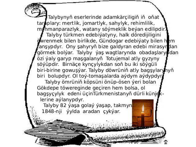  Talybynyň eserlerinde adamkärçiligiň iň oňat taraplary: mertlik, jomartlyk, sahylyk, rehimlilik, myhmanparazlyk, watany söýmeklik beýan edilipdir.  Talyby türkmen edebiýatyny, halk döredijiligini öwrenmek bilen birlikde, Gündogar edebiýaty bilen hem tanşypdyr. Ony şahyryň bize galdyran edebi mirasyndan görmek bolýar. Talyby ýaş wagtlarynda obadaşlaryndan özi ýaly garyp maşgalanyň Totujemal atly gyzyny söýüpdir. Birnäçe kynçylykdan soň bu iki söýgüli biri-birine gowuşýar. Talyby döwrüniň atly bagşylarynyň biri bolupdyr. Ol toý-tomaşalarda aýdym aýdypdyr.  Talyby ömrüniň köpsüni önüp-ösen ýeri bolan Gökdepe töwereginde geçiren hem bolsa, ol bagşyçylyk edeni üçinTürkmenistanyň dürli künjek-  lerine aýlanypdyr.  Talyby 82 ýaşa golaý ýaşap, takmynan,  1848-nji ýylda aradan çykýar.  