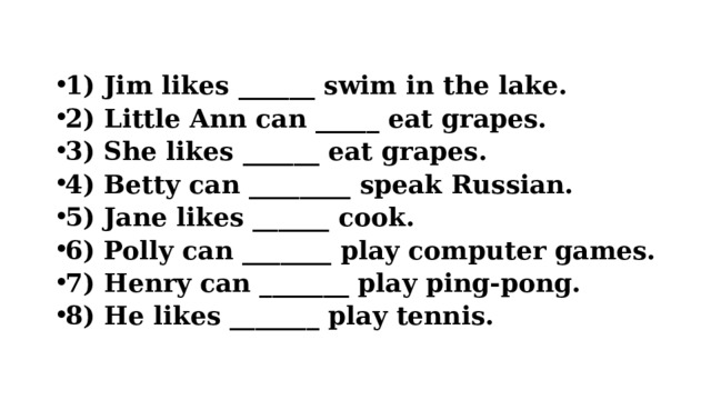  1) Jim likes ______ swim in the lake. 2) Little Ann can _____ eat grapes. 3) She likes ______ eat grapes. 4) Betty can ________ speak Russian. 5) Jane likes ______ cook. 6) Polly can _______ play computer games. 7) Henry can _______ play ping-pong. 8) He likes _______ play tennis.  