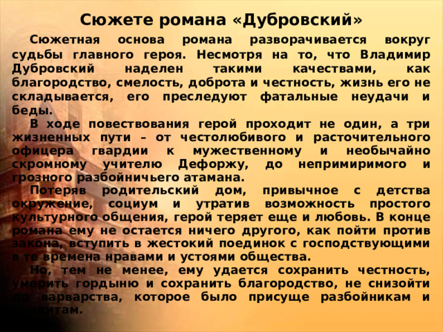 Сюжете романа «Дубровский»  Сюжетная основа романа разворачивается вокруг судьбы главного героя. Несмотря на то, что Владимир Дубровский наделен такими качествами, как благородство, смелость, доброта и честность, жизнь его не складывается, его преследуют фатальные неудачи и беды.  В ходе повествования герой проходит не один, а три жизненных пути – от честолюбивого и расточительного офицера гвардии к мужественному и необычайно скромному учителю Дефоржу, до непримиримого и грозного разбойничьего атамана.  Потеряв родительский дом, привычное с детства окружение, социум и утратив возможность простого культурного общения, герой теряет еще и любовь. В конце романа ему не остается ничего другого, как пойти против закона, вступить в жестокий поединок с господствующими в те времена нравами и устоями общества.  Но, тем не менее, ему удается сохранить честность, умерить гордыню и сохранить благородство, не снизойти до варварства, которое было присуще разбойникам и бандитам.  