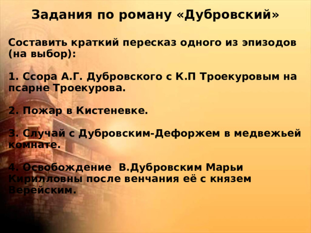 Задания по роману «Дубровский»  Составить краткий пересказ одного из эпизодов (на выбор):  1. Ссора А.Г. Дубровского с К.П Троекуровым на псарне Троекурова.  2. Пожар в Кистеневке.  3. Случай с Дубровским-Дефоржем в медвежьей комнате.  4. Освобождение В.Дубровским Марьи Кирилловны после венчания её с князем Верейским.  