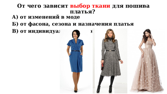 От чего зависит выбор ткани для пошива платья? А) от изменений в моде Б) от фасона, сезона и назначения платья В) от индивидуальных мерок человека Повторение пройденного материала. Вопрос: от чего зависит выбор ткани для пошива платья? Ответ: Б) от фасона, сезона и назначения платья  