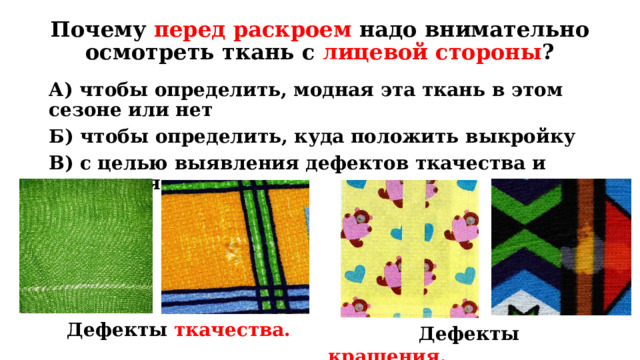 Дефекты крашения. Почему перед раскроем надо внимательно осмотреть ткань с лицевой стороны ? А) чтобы определить, модная эта ткань в этом сезоне или нет Б) чтобы определить, куда положить выкройку В) с целью выявления дефектов ткачества и крашения Повторение пройденного материала. Вопрос: почему перед раскроем надо внимательно осмотреть ткань с лицевой стороны? : Ответ: В) с целью выявления дефектов ткачества и крашения  Дефекты ткачества.  