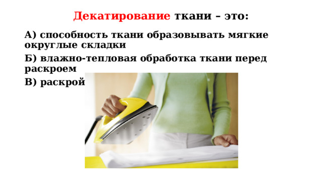 Декатирование ткани – это: А) способность ткани образовывать мягкие округлые складки Б) влажно-тепловая обработка ткани перед раскроем В) раскрой детали по линии разметки Повторение пройденного материала. Вопрос: декатирование ткани – это: Ответ: Б) влажно-тепловая обработка ткани перед раскроем  