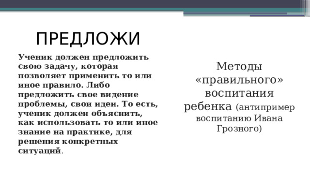 ПРЕДЛОЖИ Ученик должен предложить свою задачу, которая позволяет применить то или иное правило. Либо предложить свое видение проблемы, свои идеи. То есть, ученик должен объяснить, как использовать то или иное знание на практике, для решения конкретных ситуаций . Методы «правильного» воспитания ребенка (антипример воспитанию Ивана Грозного) 