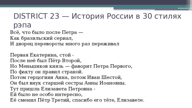 DISTRICT 23 — История России в 30 стилях рэпа Всё, что было после Петра —  Как бразильский сериал,  И дворец перевороты много раз переживал   Первая Екатерина, стой -  После неё был Пётр Второй,  Но Меньшиков князь — фаворит Петра Первого,  По факту он правил страной.  Потом герцогиня Анна, потом Иван Шестой,  Он был внук старшей сестры Анны Иоановны.  Тут пришла Елизавета Петровна -  Ей было не особо интересно,  Её сменил Пётр Третий, спасибо его тёте, Елизавете. 