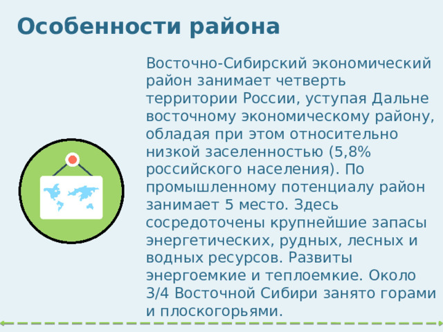 Особенности района Восточно-Сибирский экономический район занимает четверть территории России, уступая Дальне­восточному экономическому району, обладая при этом относительно низкой заселенностью (5,8% российского населения). По промышленному потенциалу район занимает 5 место. Здесь сосредоточены крупнейшие запасы энергетических, рудных, лесных и водных ресурсов. Развиты энергоемкие и теплоемкие. Около 3/4 Восточной Сибири занято горами и плоскогорьями.   