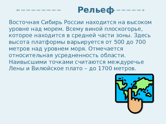  Рельеф Восточная Сибирь России находится на высоком уровне над морем. Всему виной плоскогорье, которое находится в средней части зоны. Здесь высота платформы варьируется от 500 до 700 метров над уровнем моря. Отмечается относительная усредненность области. Наивысшими точками считаются междуречье Лены и Вилюйское плато – до 1700 метров. 