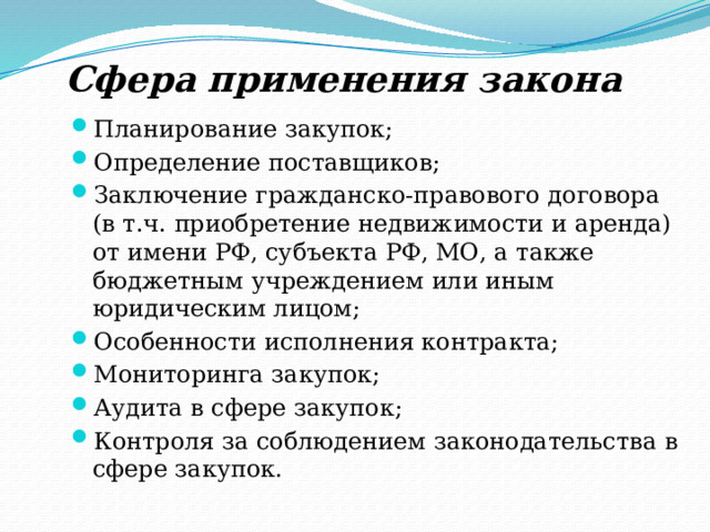 Сфера применения закона Планирование закупок; Определение поставщиков; Заключение гражданско-правового договора (в т.ч. приобретение недвижимости и аренда) от имени РФ, субъекта РФ, МО, а также бюджетным учреждением или иным юридическим лицом; Особенности исполнения контракта; Мониторинга закупок; Аудита в сфере закупок; Контроля за соблюдением законодательства в сфере закупок. 
