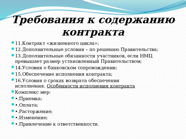 Требования к содержанию контракта 1.Условия определяются извещением, документацией, предложением участника; 2.При заключении и исполнении контракта, изменение его условий не допускается; 3.Цена контракта твердая и определена на весь срок исполнения контракта; 4.Ответственность заказчика и поставщика; 5.График исполнения контракта; 6.Порядок и сроки оплаты; 7.Порядок и сроки приемки; 8.Порядок и срок оформления результатов приемки; 9.Односторонний отказ; 10.Возможность заключения в иной форме; 