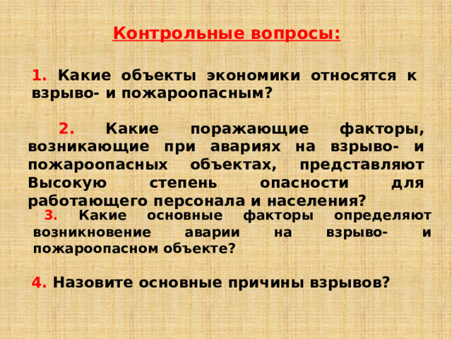 Контрольные вопросы: 1. Какие объекты экономики относятся к взрыво- и пожароопасным?   2. Какие поражающие факторы, возникающие при авариях на взрыво- и пожароопасных объектах, представляют Высокую степень опасности для работающего персонала и населения?  3. Какие основные факторы определяют возникновение аварии на взрыво- и пожароопасном объекте? 4.  Назовите основные причины взрывов? 