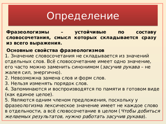 Определение Фразеологизмы – устойчивые по составу словосочетания, смысл которых складывается сразу из всего выражения.    Основные свойства фразеологизмов 1. Значение словосочетания не складывается из значений отдельных слов. Всё словосочетание имеет одно значение, его часто можно заменить синонимом ( засучив рукава  – не жалея сил, энергично).  2. Невозможна замена слов и форм слов.  3. Нельзя изменять порядок слов.  4. Запоминаются и воспроизводятся по памяти в готовом виде (как единое целое).  5. Являются одним членом предложения, поскольку у фразеологизма лексическое значение имеет не каждое слово в отдельности, а всё словосочетание в целом ( Чтобы добиться желаемых результатов, нужно работать засучив рукава ). 