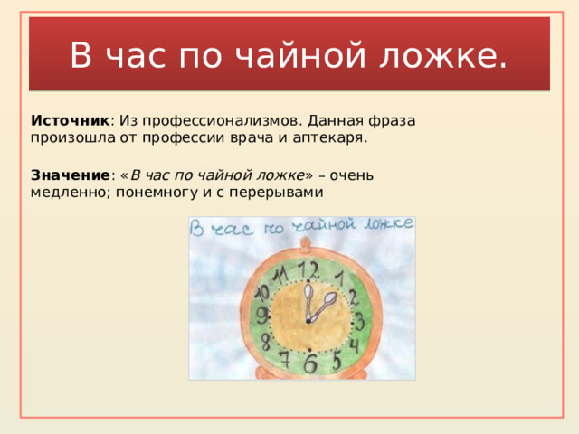 В час по чайной ложке. Источник : Из профессионализмов. Данная фраза произошла от профессии врача и аптекаря. Значение : « В час по чайной ложке » – очень медленно; понемногу и с перерывами    