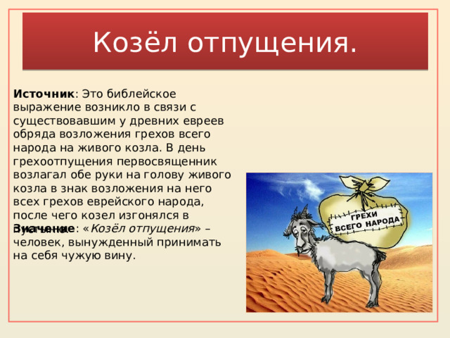 Козёл отпущения. Источник : Это библейское выражение возникло в связи с существовавшим у древних евреев обряда возложения грехов всего народа на живого козла. В день грехоотпущения первосвященник возлагал обе руки на голову живого козла в знак возложения на него всех грехов еврейского народа, после чего козел изгонялся в пустыню. Значение : « Козёл отпущения » – человек, вынужденный принимать на себя чужую вину.    