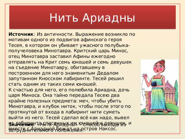 Нить Ариадны Источник : Из античности. Выражение возникло по мотивам одного из подвигов афинского героя Тесея, в котором он убивает ужасного полубыка-получеловека Минотавра. Критский царь Минос, отец Минотавра заставил Афины ежегодно отправлять на Крит семь юношей и семь девушек на съедение Минотавру, обитавшему в построенном для него знаменитым Дедалом запутанном Кносском лабиринте. Тесей решил стать одним из таких семи юношей. К счастью для него, его полюбила Ариадна, дочь царя Миноса. Она тайно передала Тесею два крайне полезных предмета: меч, чтобы убить Минотавра, и клубок ниток, чтобы после этого по протянутой от входа в лабиринт нити суметь выйти из него. Тесей сделал всё как надо, вывел из лабиринта спасенных им юношей и девушек, и вместе с Ариадной бежал на остров Наксос. Значение : « Нить Ариадны » – способ выхода из затруднительного положения. 