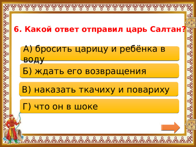 6. Какой ответ отправил царь Салтан?   А) бросить царицу и ребёнка в воду Б) ждать его возвращения В) наказать ткачиху и повариху Г) что он в шоке 