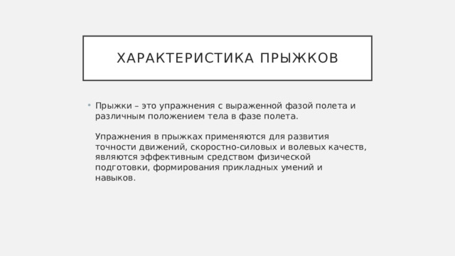 Характеристика прыжков Прыжки – это упражнения с выраженной фазой полета и различным положением тела в фазе полета.   Упражнения в прыжках применяются для развития точности движений, скоростно-силовых и волевых качеств, являются эффективным средством физической подготовки, формирования прикладных умений и навыков.  