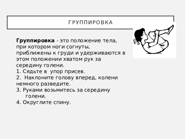 Группировка Группировка - это положение тела, при котором ноги согнуты, приближены к груди и удерживаются в этом положении хватом рук за середину голени. 1. Сядьте в упор присев. 2. Наклоните голову вперед, колени немного разведите. 3. Руками возьмитесь за середину голени. 4. Округлите спину. 