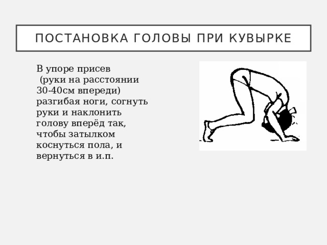 Постановка головы при кувырке В упоре присев  (руки на расстоянии 30-40см впереди) разгибая ноги, согнуть руки и наклонить голову вперёд так, чтобы затылком коснуться пола, и вернуться в и.п. 
