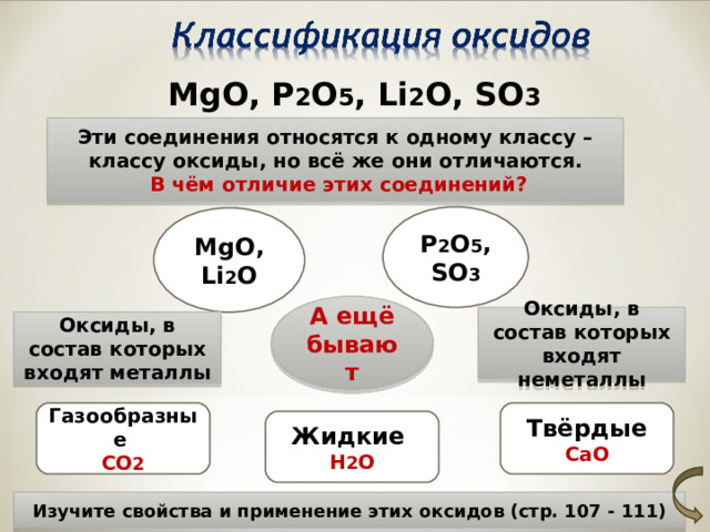 MgO, P 2 O 5 , Li 2 O, SO 3 Эти соединения относятся к одному классу – классу оксиды, но всё же они отличаются.  В чём отличие этих соединений? P 2 O 5 , SO 3 MgO, Li 2 O А ещё бывают Оксиды, в состав которых входят неметаллы Оксиды, в состав которых входят металлы Газообразные Твёрдые CO 2 CaO Жидкие H 2 O Изучите свойства и применение этих оксидов (стр. 107 - 111) 