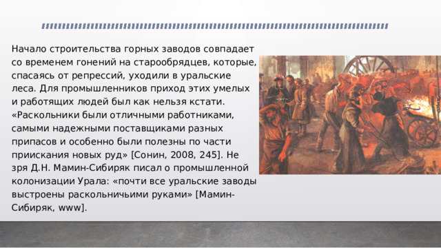 Начало строительства горных заводов совпадает со временем гонений на старообрядцев, которые, спасаясь от репрессий, уходили в уральские леса. Для промышленников приход этих умелых и работящих людей был как нельзя кстати. «Раскольники были отличными работниками, самыми надежными поставщиками разных припасов и особенно были полезны по части приискания новых руд» [Сонин, 2008, 245]. Не зря Д.Н. Мамин-Сибиряк писал о промышленной колонизации Урала: «почти все уральские заводы выстроены раскольничьими руками» [Мамин-Сибиряк, www]. 