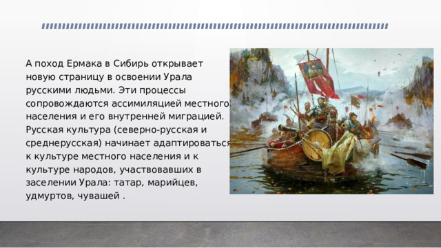 А поход Ермака в Сибирь открывает новую страницу в освоении Урала русскими людьми. Эти процессы сопровождаются ассимиляцией местного населения и его внутренней миграцией. Русская культура (северно-русская и среднерусская) начинает адаптироваться к культуре местного населения и к культуре народов, участвовавших в заселении Урала: татар, марийцев, удмуртов, чувашей . 