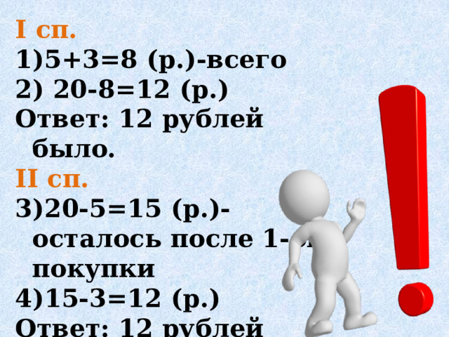 I cп. 5+3=8 (р.)-всего  20-8=12 (р.) Ответ: 12 рублей было. II сп. 20-5=15 (р.)-осталось после 1-ой покупки 15-3=12 (р.) Ответ: 12 рублей было. 