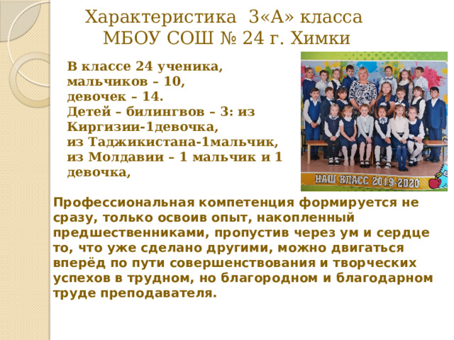 Характеристика 3«А» класса  МБОУ СОШ № 24 г. Химки В классе 24 ученика, мальчиков – 10, девочек – 14. Детей – билингвов – 3: из Киргизии-1девочка, из Таджикистана-1мальчик, из Молдавии – 1 мальчик и 1 девочка,  Профессиональная компетенция формируется не сразу, только освоив опыт, накопленный предшественниками, пропустив через ум и сердце то, что уже сделано другими, можно двигаться вперёд по пути совершенствования и творческих успехов в трудном, но благородном и благодарном труде преподавателя. 