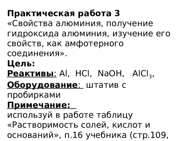 Практическая работа 3 «Свойства алюминия, получение гидроксида алюминия, изучение его свойств, как амфотерного соединения». Цель: Реактивы : Al, HCl, NaOH, AlCl 3 , Оборудование : штатив с пробирками Примечание: используй в работе таблицу «Растворимость солей, кислот и оснований», п.16 учебника (стр.109, 113 – 114) все уравнения реакций составляйте в ионном виде. 