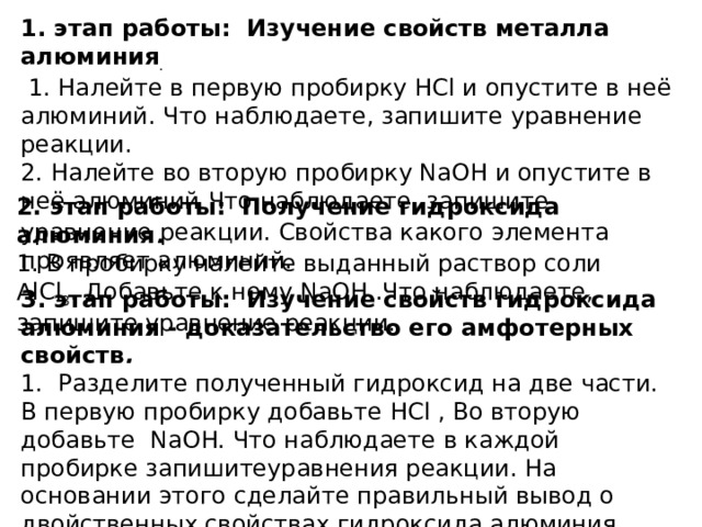 1. этап работы: Изучение свойств металла алюминия .  1. Налейте в первую пробирку HCl и опустите в неё алюминий. Что наблюдаете, запишите уравнение реакции. 2. Налейте во вторую пробирку NaOH и опустите в неё алюминий . Что наблюдаете, запишите уравнение реакции. Свойства какого элемента проявляет алюминий. 2. этап работы: Получение гидроксида алюминия . 1. В пробирку налейте выданный раствор соли AlCl 3 . Добавьте к нему NaOH .Что наблюдаете, запишите уравнение реакции. 3. этап работы: Изучение свойств гидроксида алюминия - доказательство его амфотерных свойств . 1. Разделите полученный гидроксид на две части. В первую пробирку добавьте HCl , Во вторую добавьте NaOH. Что наблюдаете в каждой пробирке запишитеуравнения реакции. На основании этого сделайте правильный вывод о двойственных свойствах гидроксида алюминия. 