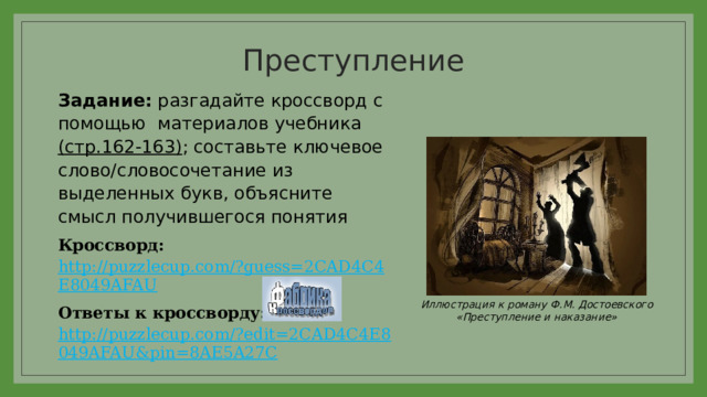 Преступление   Задание: разгадайте кроссворд с помощью материалов учебника (стр.162-163) ; составьте ключевое слово/словосочетание из выделенных букв, объясните смысл получившегося понятия Кроссворд: http://puzzlecup.com/?guess=2CAD4C4E8049AFAU Ответы к кроссворду: http://puzzlecup.com/?edit=2CAD4C4E8049AFAU&pin=8AE5A27C Иллюстрация к роману Ф.М. Достоевского «Преступление и наказание» 