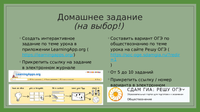 Домашнее задание  (на выбор!) Создать интерактивное задание по теме урока в приложении LearningApp.org ( https://learningapps.org/ ) Прикрепить ссылку на задание в электронном журнале Составить вариант ОГЭ по обществознанию по теме урока на сайте Решу ОГЭ ( https://soc-oge.sdamgia.ru/?redir=1 ) От 5 до 10 заданий Прикрепить ссылку / номер варианта в электронном журнале 