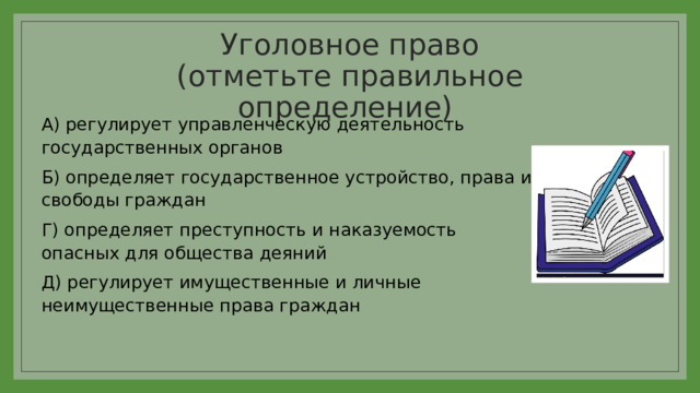 Уголовное право  (отметьте правильное определение) А) регулирует управленческую деятельность государственных органов Б) определяет государственное устройство, права и свободы граждан Г) определяет преступность и наказуемость опасных для общества деяний Д) регулирует имущественные и личные неимущественные права граждан 