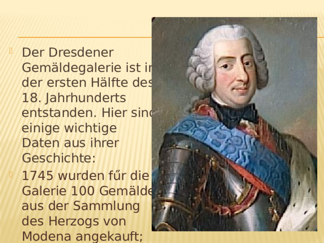 Der Dresdener Gemäldegalerie ist in der ersten Hälfte des 18. Jahrhunderts entstanden. Hier sind einige wichtige Daten aus ihrer Geschichte: 1745 wurden fűr die Galerie 100 Gemälde aus der Sammlung des Herzogs von Modena angekauft; 