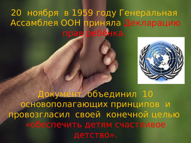 20 ноября в 1959 году Генеральная Ассамблея ООН приняла Декларацию прав ребёнка.       Документ объединил 10 основополагающих принципов и провозгласил своей конечной целью  «обеспечить детям счастливое детство».   