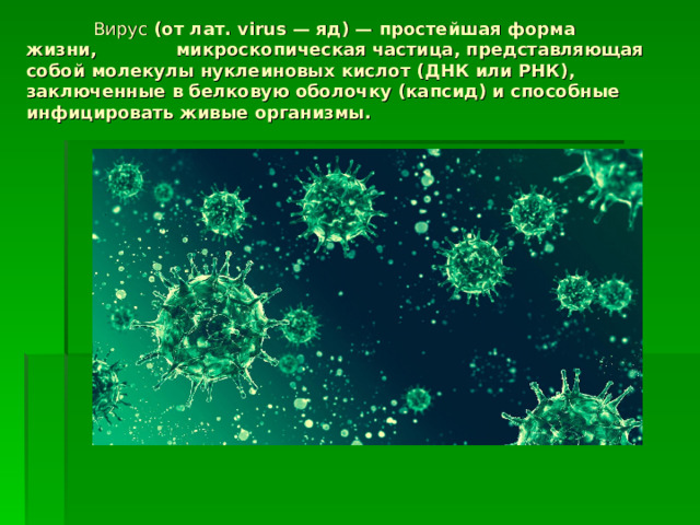  Вирус  (от лат. virus — яд) — простейшая форма жизни, микроскопическая частица, представляющая собой молекулы нуклеиновых кислот (ДНК или РНК), заключенные в белковую оболочку (капсид) и способные инфицировать живые организмы. 
